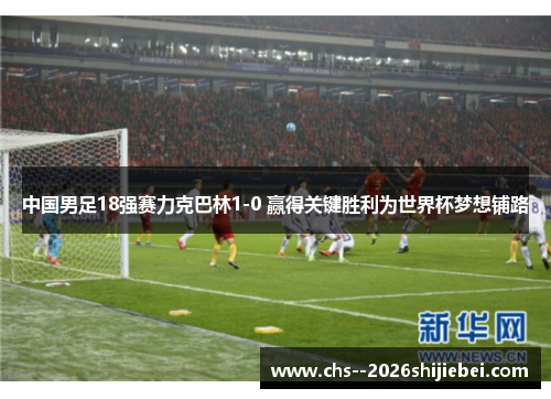 中国男足18强赛力克巴林1-0 赢得关键胜利为世界杯梦想铺路