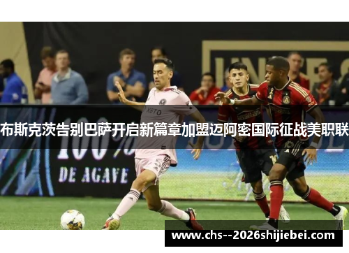 布斯克茨告别巴萨开启新篇章加盟迈阿密国际征战美职联