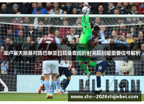 库卢塞夫斯基对阵巴黎圣日耳曼表现折射英超回暖重要信号解析