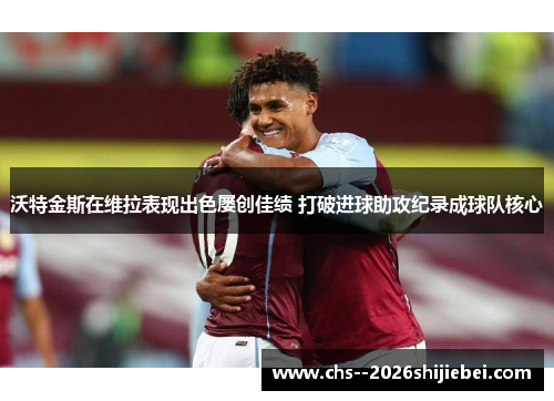 沃特金斯在维拉表现出色屡创佳绩 打破进球助攻纪录成球队核心