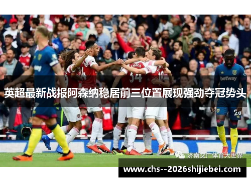 英超最新战报阿森纳稳居前三位置展现强劲夺冠势头