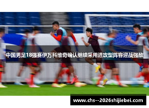 中国男足18强赛伊万科维奇确认继续采用进攻型阵容迎战强敌