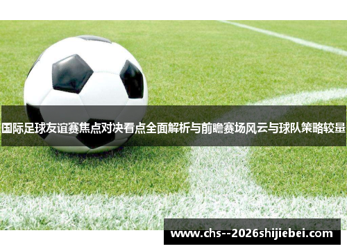 国际足球友谊赛焦点对决看点全面解析与前瞻赛场风云与球队策略较量